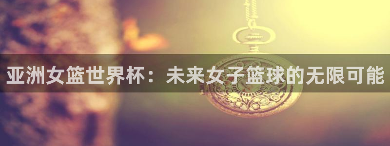 世界杯官网：亚洲女篮世界杯：未来女子篮球的无限可能